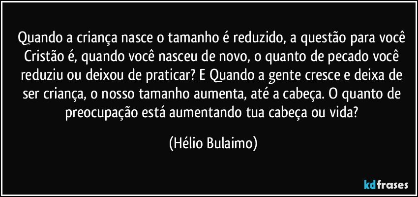 Quando a criança nasce o tamanho é reduzido, a questão para você Cristão é, quando você nasceu de novo, o quanto de pecado você reduziu ou deixou de praticar? E Quando a gente cresce e deixa de ser criança, o nosso tamanho aumenta, até a cabeça. O quanto de preocupação está aumentando tua cabeça ou vida? (Hélio Bulaimo)