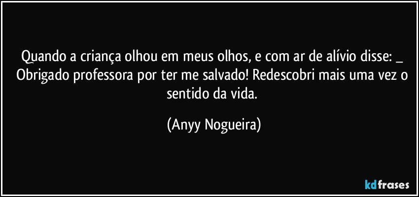 Quando a criança olhou em meus olhos, e com ar de alívio disse: _ Obrigado professora por ter me salvado! Redescobri mais uma vez o sentido da vida. (Anyy Nogueira)