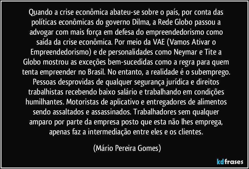 Quando a crise econômica abateu-se sobre o país, por conta das políticas econômicas do governo Dilma, a Rede Globo passou a advogar com mais força em defesa do empreendedorismo como saída da crise econômica. Por meio da VAE (Vamos Ativar o Empreendedorismo) e de personalidades como Neymar e Tite a Globo mostrou as exceções bem-sucedidas como a regra para quem tenta empreender no Brasil. No entanto, a realidade é o subemprego. Pessoas desprovidas de qualquer segurança jurídica e direitos trabalhistas recebendo baixo salário e trabalhando em condições humilhantes. Motoristas de aplicativo e entregadores de alimentos sendo assaltados e assassinados. Trabalhadores sem qualquer amparo por parte da empresa posto que esta não lhes emprega, apenas faz a intermediação entre eles e os clientes. (Mário Pereira Gomes)