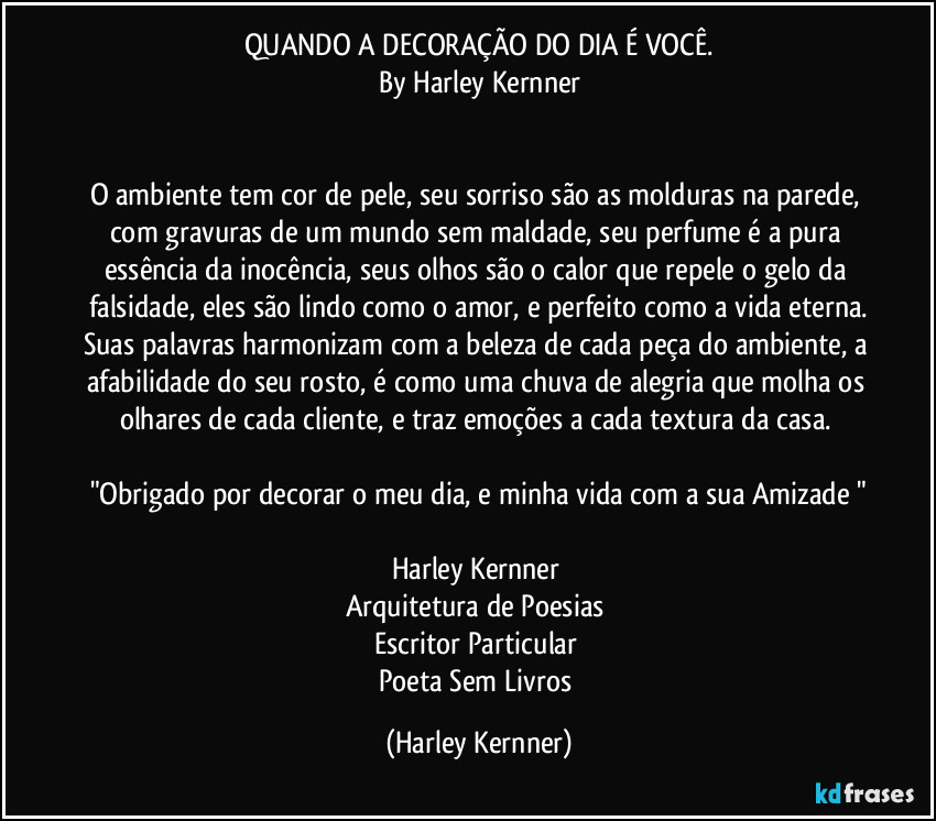 QUANDO A DECORAÇÃO DO DIA É VOCÊ.
By Harley Kernner


O ambiente tem cor de pele, seu sorriso são as molduras na parede, com gravuras de um mundo sem maldade, seu perfume é a pura essência da inocência, seus olhos são o calor que repele o gelo da falsidade, eles são lindo como o amor, e perfeito como a vida eterna.
Suas palavras harmonizam com a beleza de cada peça do ambiente, a afabilidade do seu rosto, é como uma chuva de alegria que molha os olhares de cada cliente, e traz emoções a cada textura da casa. 

"Obrigado por decorar o meu dia, e minha vida com a sua Amizade "

Harley Kernner 
Arquitetura de Poesias 
Escritor Particular 
Poeta Sem Livros (Harley Kernner)