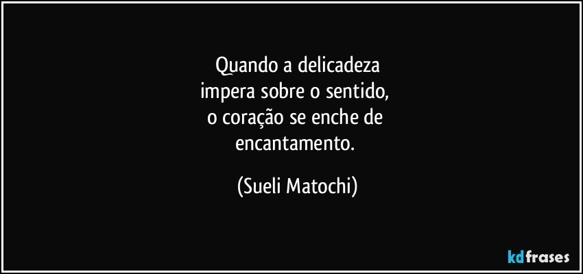 Quando a delicadeza
impera sobre o sentido, 
o coração se enche de 
encantamento. (Sueli Matochi)