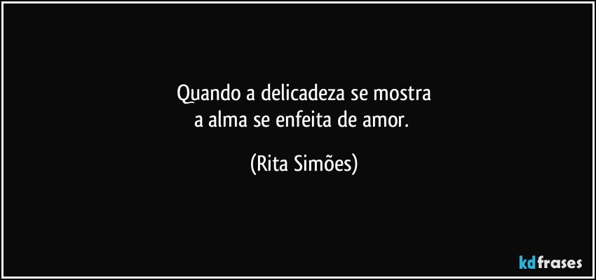 Quando a delicadeza se mostra
a alma se enfeita de amor. (Rita Simões)