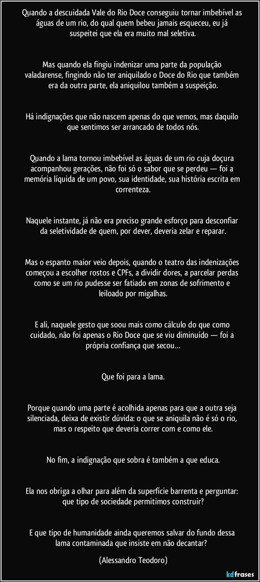 Quando a descuidada Vale do Rio Doce conseguiu tornar imbebível as águas de um rio, do qual quem bebeu jamais esqueceu, eu já suspeitei que ela era muito mal seletiva.
Mas quando ela fingiu indenizar uma parte da população valadarense, fingindo não ter aniquilado o Doce do Rio que também era da outra parte, ela aniquilou também a suspeição.
Há indignações que não nascem apenas do que vemos, mas daquilo que sentimos ser arrancado de todos nós.
Quando a lama tornou imbebível as águas de um rio cuja doçura acompanhou gerações, não foi só o sabor que se perdeu — foi a memória líquida de um povo, sua identidade, sua história escrita em correnteza.
Naquele instante, já não era preciso grande esforço para desconfiar da seletividade de quem, por dever, deveria zelar e reparar.
Mas o espanto maior veio depois, quando o teatro das indenizações começou a escolher rostos e CPFs, a dividir dores, a parcelar perdas como se um rio pudesse ser fatiado em zonas de sofrimento e leiloado por migalhas.
E ali, naquele gesto que soou mais como cálculo do que como cuidado, não foi apenas o Rio Doce que se viu diminuído — foi a própria confiança que secou…
Que foi para a lama.
Porque quando uma parte é acolhida apenas para que a outra seja silenciada, deixa de existir dúvida: o que se aniquila não é só o rio, mas o respeito que deveria correr com e como ele.
No fim, a indignação que sobra é também a que educa.
Ela nos obriga a olhar para além da superfície barrenta e perguntar: que tipo de sociedade permitimos construir?
E que tipo de humanidade ainda queremos salvar do fundo dessa lama contaminada que insiste em não decantar? (Alessandro Teodoro)