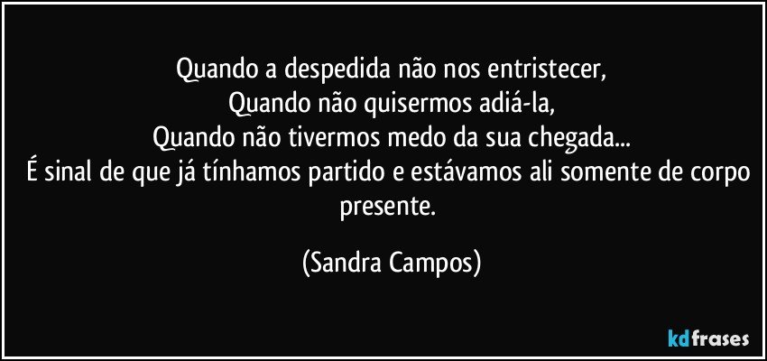 Quando a despedida não nos entristecer,
Quando não quisermos adiá-la,
Quando não tivermos medo da sua chegada...
É sinal de que já tínhamos partido e estávamos ali somente de corpo presente. (Sandra Campos)