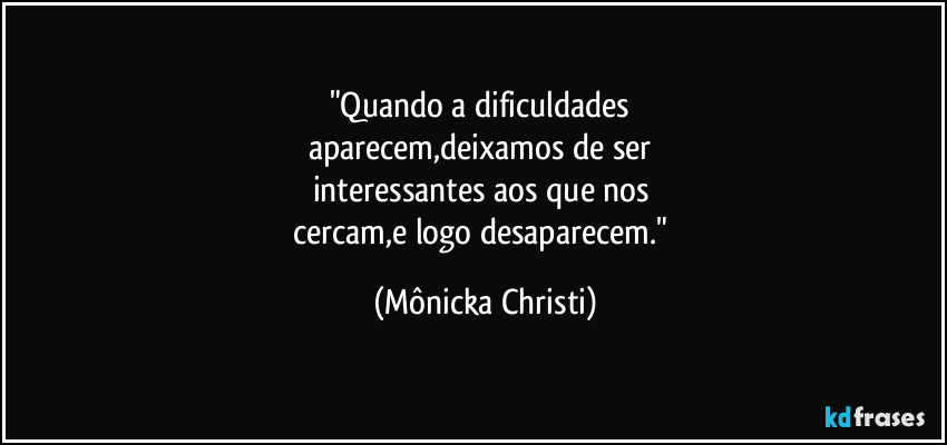 "Quando a dificuldades 
aparecem,deixamos de ser 
interessantes aos que nos 
cercam,e logo desaparecem." (Mônicka Christi)