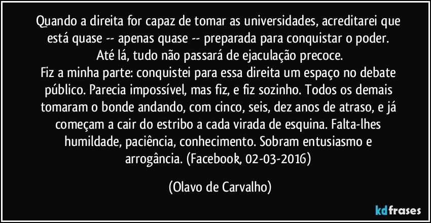 Quando a direita for capaz de tomar as universidades, acreditarei que está quase -- apenas quase -- preparada para conquistar o poder. Até lá, tudo não passará de ejaculação precoce.
Fiz a minha parte: conquistei para essa direita um espaço no debate público. Parecia impossível, mas fiz, e fiz sozinho. Todos os demais tomaram o bonde andando, com cinco, seis, dez anos de atraso, e já começam a cair do estribo a cada virada de esquina. Falta-lhes humildade, paciência, conhecimento. Sobram entusiasmo e arrogância. (Facebook, 02-03-2016) (Olavo de Carvalho)