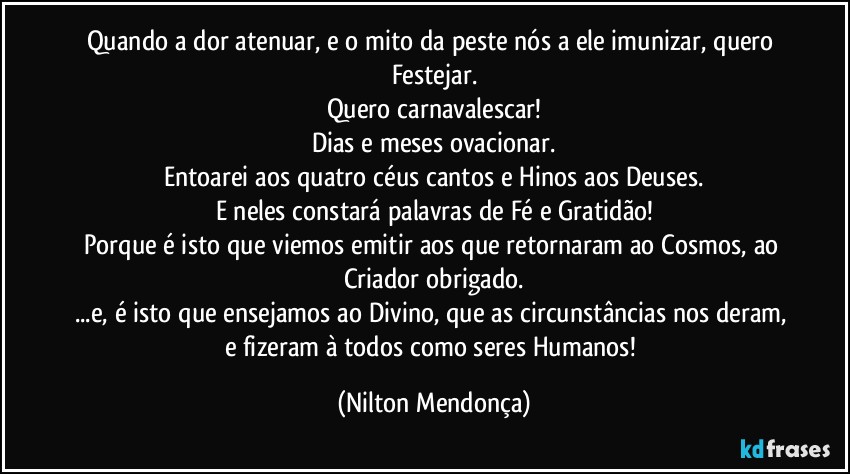 Quando a dor atenuar, e o mito da peste nós a ele imunizar, quero Festejar.
Quero carnavalescar!
Dias e meses ovacionar.
Entoarei aos quatro céus cantos e Hinos aos Deuses.
E neles constará palavras de Fé e Gratidão!
Porque é isto que viemos emitir aos que retornaram ao Cosmos, ao Criador obrigado.
...e, é isto que ensejamos ao Divino, que as circunstâncias nos deram, e fizeram à todos como seres Humanos! (Nilton Mendonça)