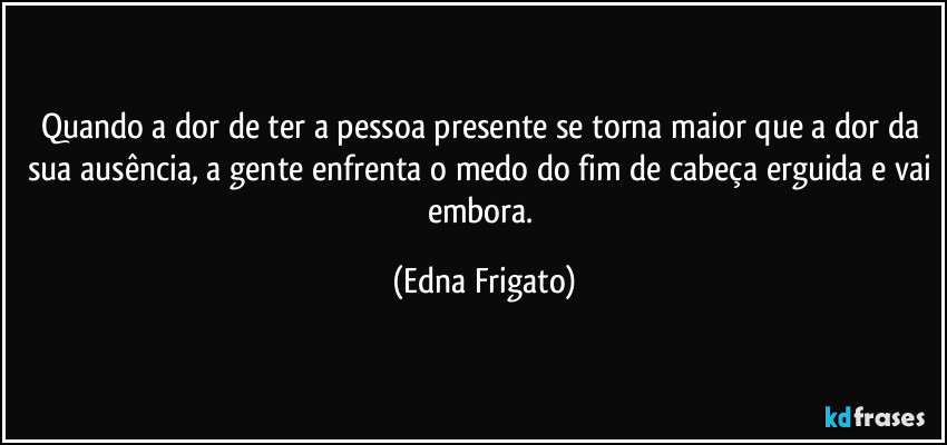 Quando a dor de ter a pessoa presente se torna maior que a dor da sua ausência, a gente enfrenta o medo do fim de cabeça erguida e vai embora. (Edna Frigato)