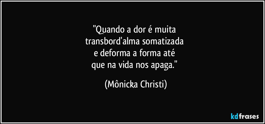 "Quando a dor é muita
transbord'alma somatizada
e deforma a forma até
que na vida nos apaga." (Mônicka Christi)