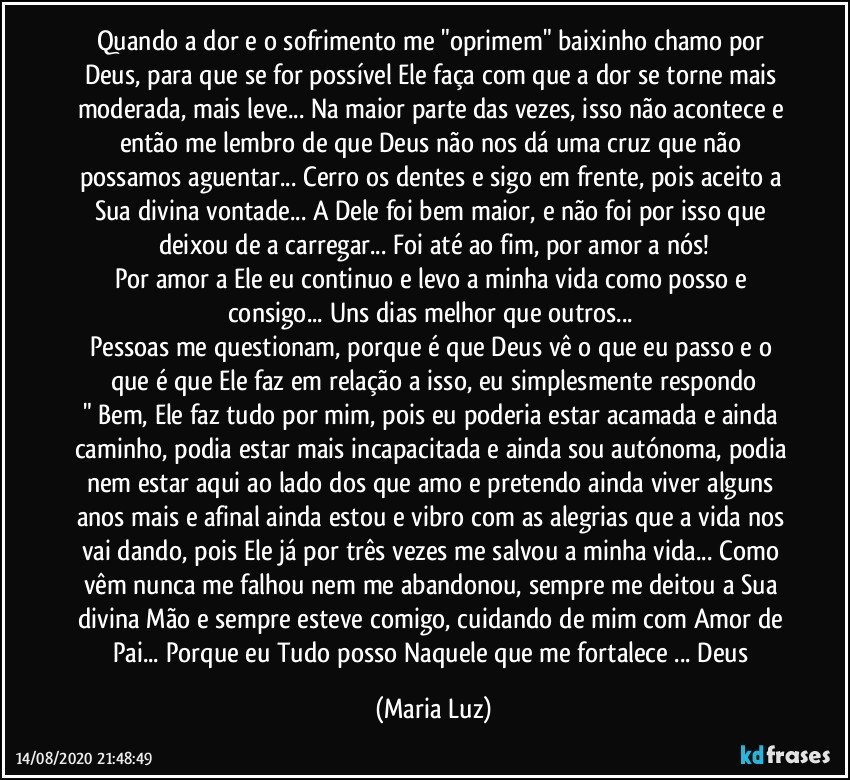 Quando a dor e o sofrimento me "oprimem" baixinho chamo por Deus, para que se for possível Ele faça com que a dor se torne mais moderada, mais leve... Na maior parte das vezes, isso não acontece e então me lembro de que Deus não nos dá uma cruz que não possamos aguentar... Cerro os dentes e sigo em frente, pois aceito a Sua divina vontade... A Dele foi bem maior, e não foi por isso que deixou de a carregar... Foi até ao fim, por amor a nós!
Por amor a Ele eu continuo e levo a minha vida como posso e consigo... Uns dias melhor que outros... 
Pessoas me questionam, porque é que Deus vê o que eu passo e o que é que Ele faz em relação a isso, eu simplesmente respondo
" Bem, Ele faz tudo por mim, pois eu poderia estar acamada e ainda caminho, podia estar mais incapacitada e ainda sou autónoma, podia nem estar aqui ao lado dos que amo e pretendo ainda viver alguns anos mais e afinal ainda estou e vibro com as alegrias que a vida nos vai dando, pois Ele já por três vezes me salvou a minha vida... Como vêm nunca me falhou nem me abandonou, sempre me deitou a Sua divina Mão e sempre esteve comigo, cuidando de mim com Amor de Pai... Porque eu Tudo posso Naquele que me fortalece ... Deus (Maria Luz)