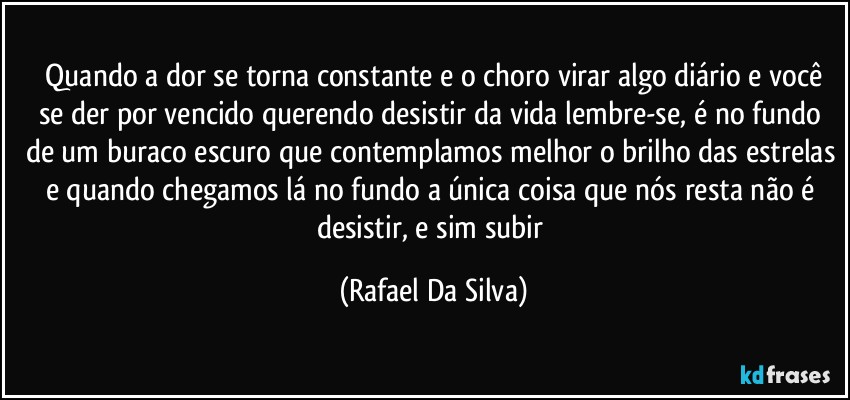 ⁠Quando a dor se torna constante e o choro virar algo diário e você se der por vencido querendo desistir da vida lembre-se, é no fundo de um buraco escuro que contemplamos melhor o brilho das estrelas e quando chegamos lá no fundo a única coisa que nós resta não é desistir, e sim subir (Rafael Da Silva)