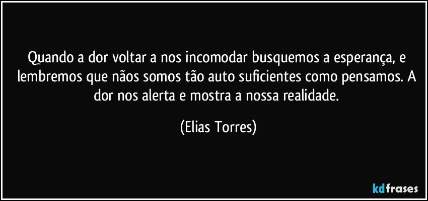 Quando a dor voltar a nos incomodar busquemos a esperança, e lembremos que nãos somos tão auto suficientes como pensamos. A dor nos alerta e mostra a nossa realidade. (Elias Torres)