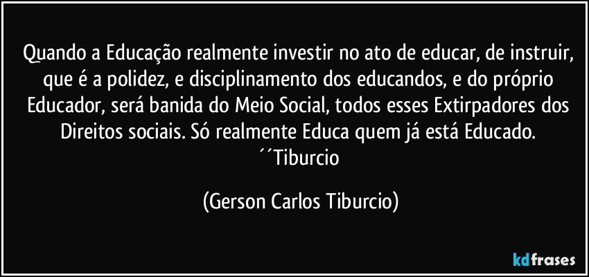 Quando a Educação realmente investir no ato de educar, de instruir, que é a polidez, e disciplinamento dos educandos, e do próprio Educador, será banida do Meio Social, todos esses Extirpadores dos Direitos sociais. Só realmente Educa quem já está Educado. ´´Tiburcio (Gerson Carlos Tiburcio)