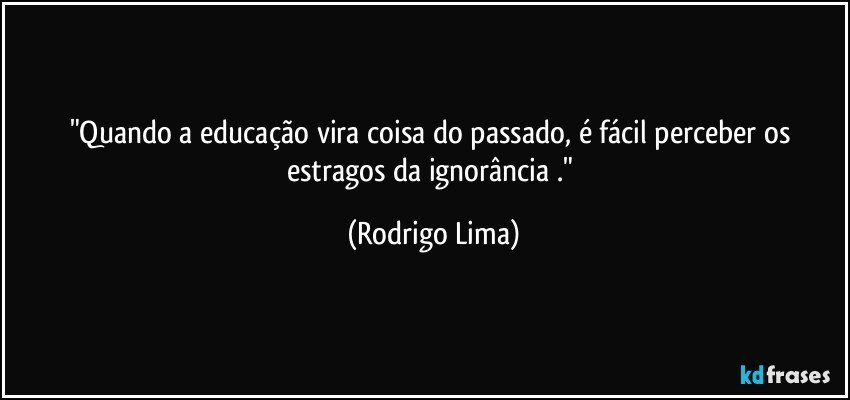 "Quando a educação vira coisa do passado, é fácil perceber os estragos da ignorância ." (Rodrigo Lima)