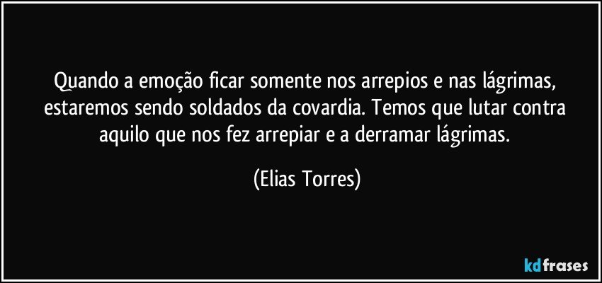 Quando a emoção ficar somente nos arrepios e nas lágrimas, estaremos sendo soldados da covardia. Temos que lutar contra aquilo que nos fez arrepiar e a derramar lágrimas. (Elias Torres)