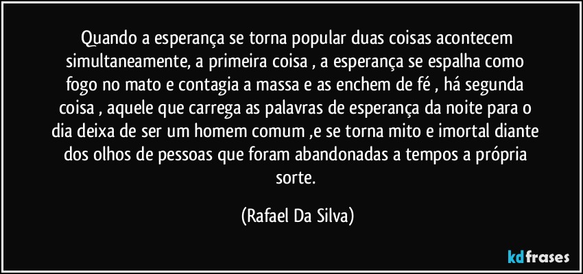 ⁠Quando a esperança se torna popular duas coisas acontecem simultaneamente, a primeira coisa , a esperança se espalha como fogo no mato e contagia a massa e as enchem de fé , há segunda coisa , aquele que carrega as palavras de esperança da noite para o dia deixa de ser um homem comum ,e se torna mito e imortal diante dos olhos de pessoas que foram abandonadas a tempos a própria sorte. (Rafael Da Silva)