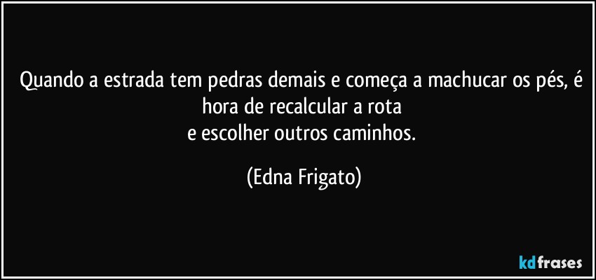 Quando a estrada tem pedras demais e começa a machucar os pés, é hora de recalcular a rota 
e escolher outros caminhos. (Edna Frigato)