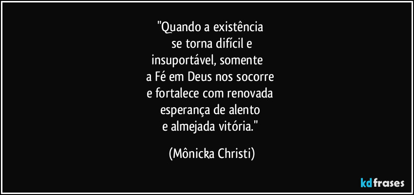 "Quando a existência 
 se torna difícil e  
insuportável, somente            
a Fé em Deus nos socorre 
e fortalece com renovada   
esperança de alento 
e almejada vitória." (Mônicka Christi)