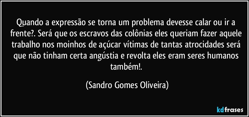 Quando a expressão se torna um problema devesse calar ou ir a frente?. Será que os escravos das colônias eles queriam fazer aquele trabalho nos moinhos de açúcar vítimas de tantas atrocidades será que não tinham certa angústia e revolta eles eram seres humanos também!. (Sandro Gomes Oliveira)