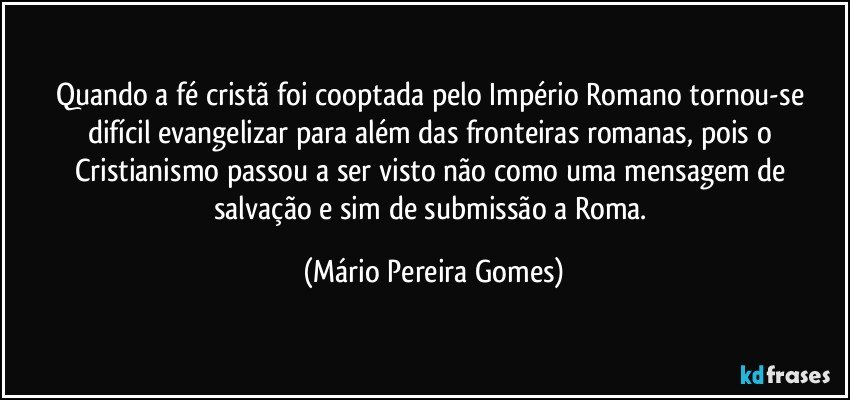 Quando a fé cristã foi cooptada pelo Império Romano tornou-se difícil evangelizar para além das fronteiras romanas, pois o Cristianismo passou a ser visto não como uma mensagem de salvação e sim de submissão a Roma. (Mário Pereira Gomes)