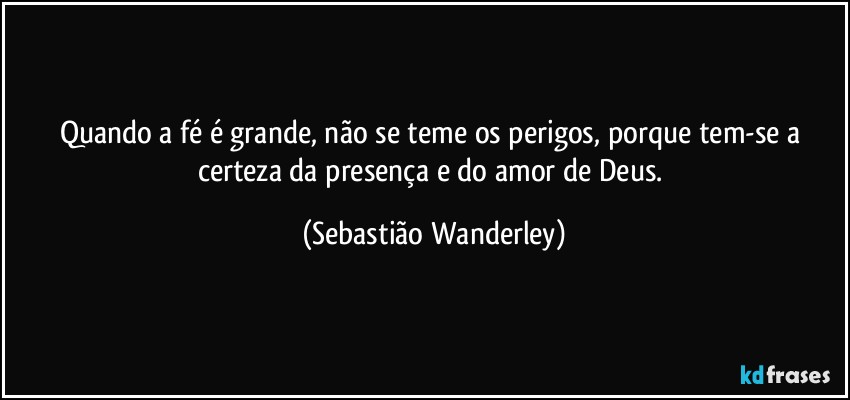 Quando a fé é grande, não se teme os perigos, porque tem-se a certeza da presença e do amor de Deus. (Sebastião Wanderley)