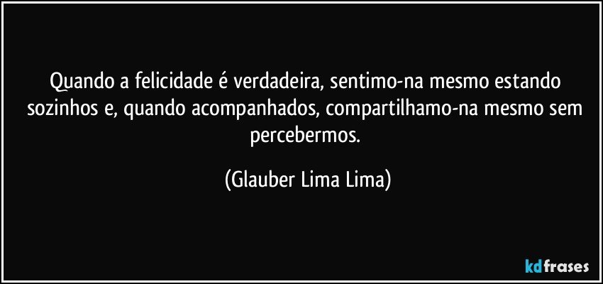 Quando a felicidade é verdadeira, sentimo-na mesmo estando sozinhos e, quando acompanhados, compartilhamo-na mesmo sem percebermos. (Glauber Lima Lima)