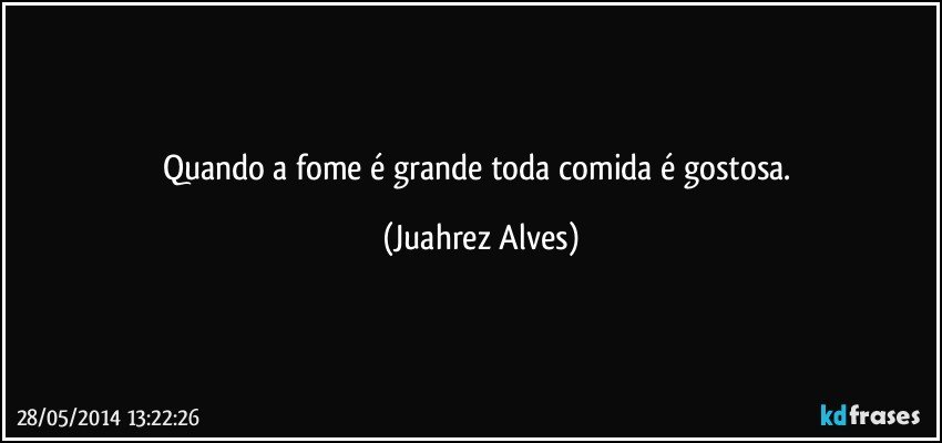 Quando a fome é grande toda comida é gostosa. (Juahrez Alves)