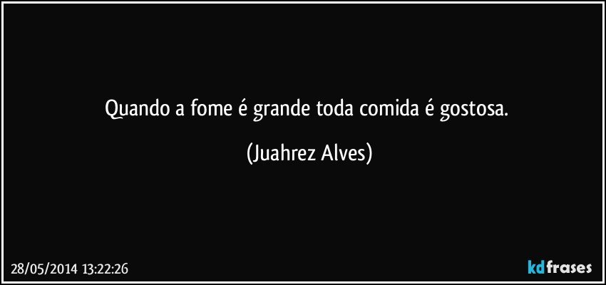 Quando a fome é grande toda comida é gostosa. (Juahrez Alves)