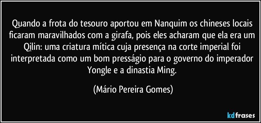 Quando a frota do tesouro aportou em Nanquim os chineses locais ficaram maravilhados com a girafa, pois eles acharam que ela era um Qilin: uma criatura mítica cuja presença na corte imperial foi interpretada como um bom presságio para o governo do imperador Yongle e a dinastia Ming. (Mário Pereira Gomes)