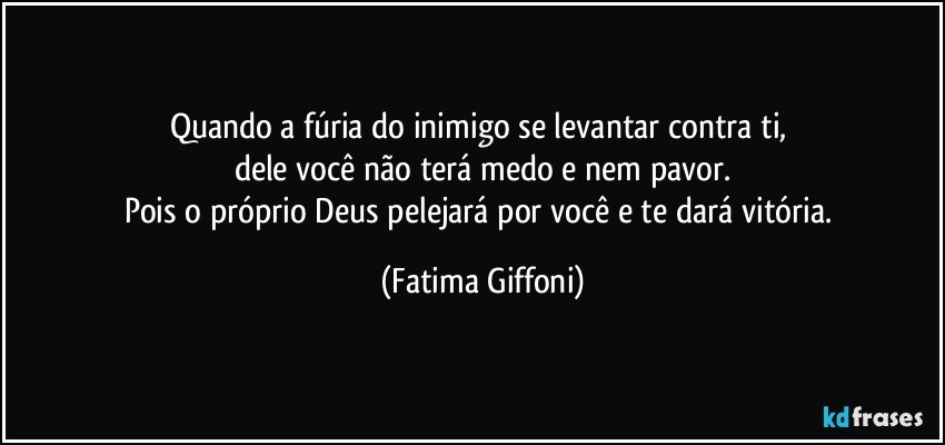 Quando a fúria do inimigo se levantar contra ti, 
dele você não terá medo e nem pavor.
Pois o próprio Deus pelejará por você e te dará vitória. (Fatima Giffoni)