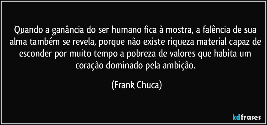 Quando a ganância do ser humano fica à mostra, a falência de sua alma também se revela, porque não existe riqueza material capaz de esconder por muito tempo a pobreza de valores que habita um coração dominado pela ambição. (Frank Chuca)