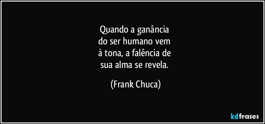 Quando a ganância 
do ser humano vem 
à tona, a falência de 
sua alma se revela. (Frank Chuca)