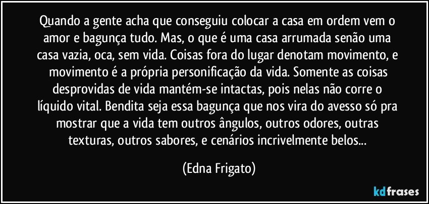 Quando a gente acha que conseguiu colocar a casa em ordem vem o amor e bagunça tudo. Mas, o que é uma casa arrumada senão uma casa vazia, oca, sem vida. Coisas fora do lugar denotam movimento, e  movimento é a própria personificação da vida. Somente as coisas desprovidas de vida mantém-se intactas, pois nelas não corre o líquido vital. Bendita seja essa bagunça que nos vira do avesso só pra mostrar que a vida tem outros ângulos, outros odores, outras texturas, outros sabores, e cenários incrivelmente belos... (Edna Frigato)