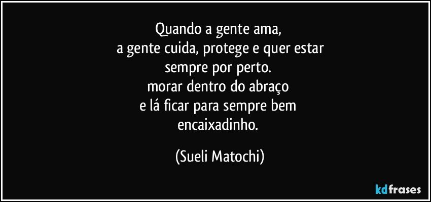 Quando a gente ama, 
a gente cuida, protege e quer estar
sempre por perto. 
morar dentro do abraço 
e lá ficar para sempre bem 
encaixadinho. (Sueli Matochi)