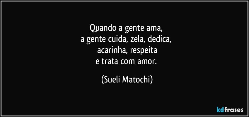 Quando a gente ama, 
a gente cuida, zela, dedica, 
acarinha, respeita
e trata com amor. (Sueli Matochi)