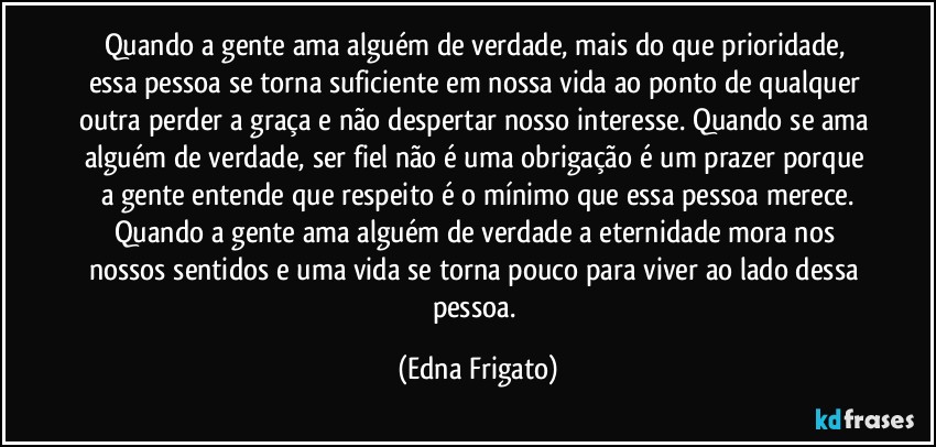 Quando a gente ama alguém de verdade, mais do que prioridade, essa pessoa se torna suficiente em nossa vida ao ponto de qualquer outra perder a graça e não despertar nosso interesse. Quando se ama alguém de verdade, ser fiel não é uma obrigação é um prazer porque a gente entende que respeito é o mínimo que essa pessoa merece.
Quando a gente ama alguém de verdade a eternidade mora nos nossos sentidos e uma vida se torna pouco para viver ao lado dessa pessoa. (Edna Frigato)