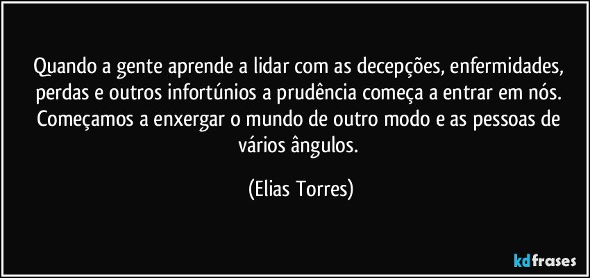 Quando a gente aprende a lidar com as decepções, enfermidades, perdas e outros infortúnios a prudência começa a entrar em nós. Começamos a enxergar o mundo de outro modo e as pessoas de vários ângulos. (Elias Torres)