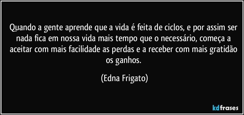 Quando a gente aprende que a vida é feita de ciclos, e por assim ser nada fica em nossa vida mais tempo que o necessário, começa a aceitar com mais facilidade as perdas e a receber com mais gratidão os ganhos. (Edna Frigato)