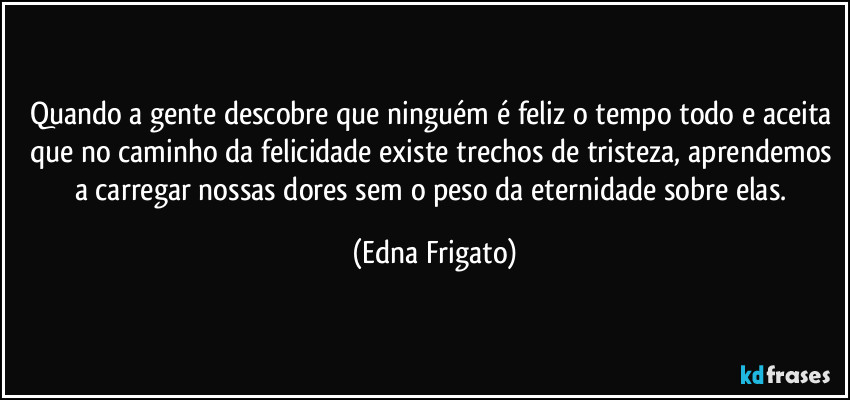 Quando a gente descobre que ninguém é feliz o tempo todo e aceita que no caminho da felicidade existe trechos de tristeza, aprendemos a carregar nossas dores sem o peso da eternidade sobre elas. (Edna Frigato)