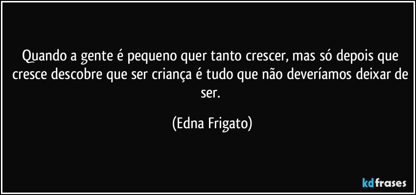 Quando a gente é pequeno quer tanto crescer, mas só depois que cresce descobre que ser criança é tudo que não deveríamos deixar de ser. (Edna Frigato)