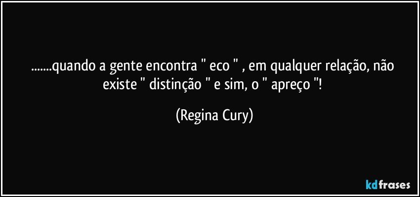 ...quando a gente encontra " eco " , em  qualquer relação, não existe " distinção " e sim, o " apreço "! (Regina Cury)