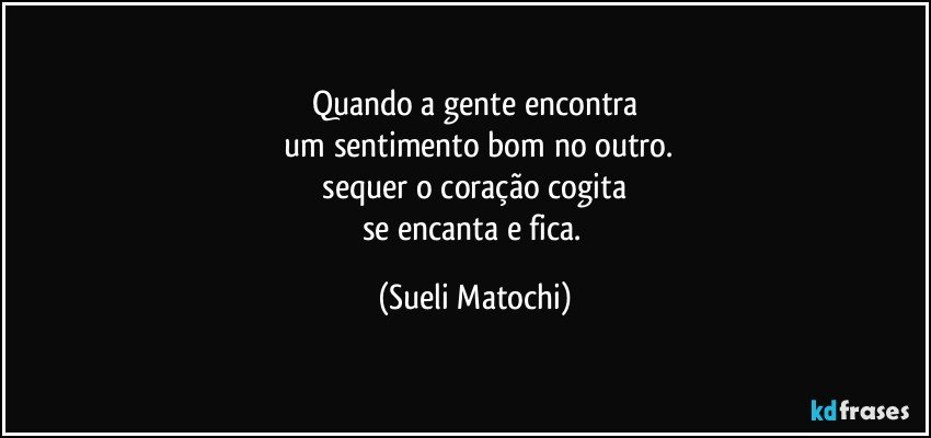 Quando a gente encontra
 um sentimento bom no outro.
 sequer o coração cogita 
se encanta e fica. (Sueli Matochi)