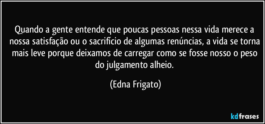Quando a gente entende que poucas pessoas nessa vida merece a nossa satisfação ou o sacrifício de algumas renúncias, a vida se torna mais leve porque deixamos de carregar como se fosse nosso o peso do julgamento alheio. (Edna Frigato)