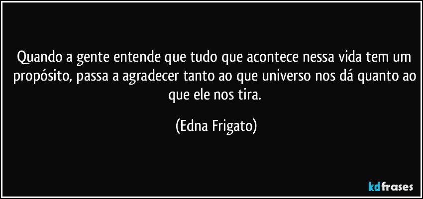 Quando a gente entende que tudo que acontece nessa vida tem um propósito, passa a agradecer tanto ao que universo nos dá quanto ao que ele nos tira. (Edna Frigato)