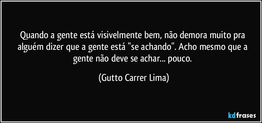 Quando a gente está visivelmente bem, não demora muito pra alguém dizer que a gente está "se achando". Acho mesmo que a gente não deve se achar... pouco. (Gutto Carrer Lima)