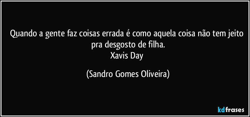 Quando a gente faz coisas errada é como aquela coisa não tem jeito pra desgosto de filha.
Xavis Day (Sandro Gomes Oliveira)