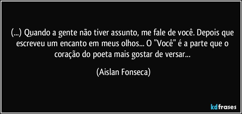 (...) Quando a gente não tiver assunto, me fale de você. Depois que escreveu um encanto em meus olhos... O "Você" é a parte que o coração do poeta mais gostar de versar... (Aislan Fonseca)