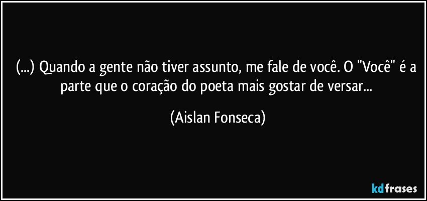 (...) Quando a gente não tiver assunto, me fale de você. O "Você" é a parte que o coração do poeta mais gostar de versar... (Aislan Fonseca)