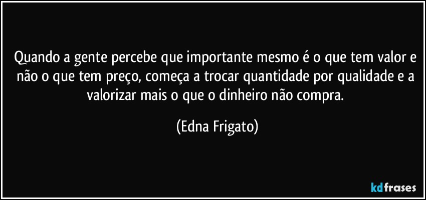 Quando a gente percebe que importante mesmo é o que tem valor e não o que tem preço, começa a trocar quantidade por qualidade e a valorizar mais o que o dinheiro não compra. (Edna Frigato)