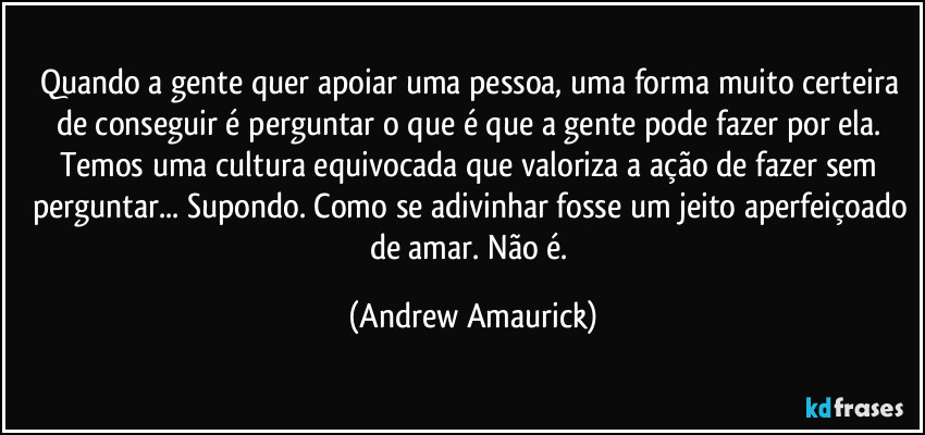 Quando a gente quer apoiar uma pessoa, uma forma muito certeira de conseguir é perguntar o que é que a gente pode fazer por ela. Temos uma cultura equivocada que valoriza a ação de fazer sem perguntar... Supondo. Como se adivinhar fosse um jeito aperfeiçoado de amar. Não é. (Andrew Amaurick)